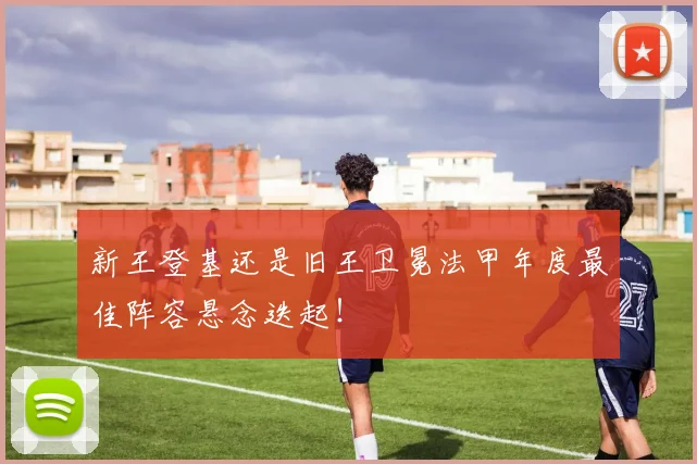 新王登基还是旧王卫冕法甲年度最佳阵容悬念迭起！