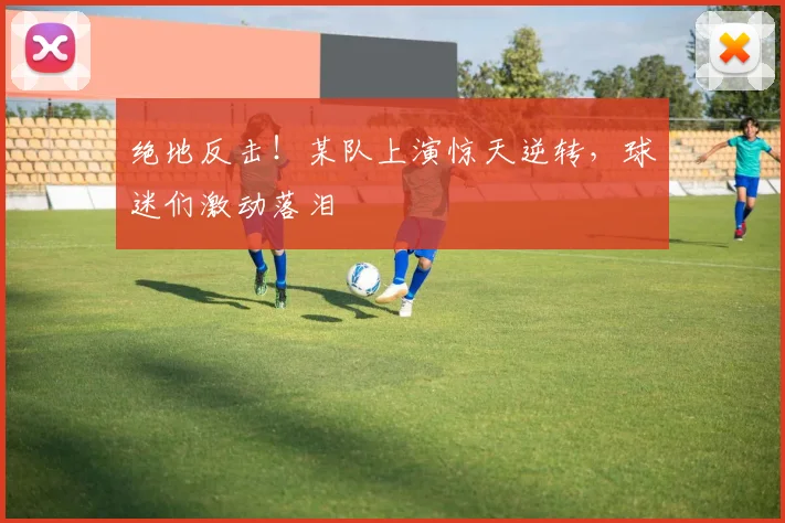 绝地反击！某队上演惊天逆转，球迷们激动落泪