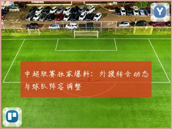 中超联赛独家爆料：外援转会动态与球队阵容调整