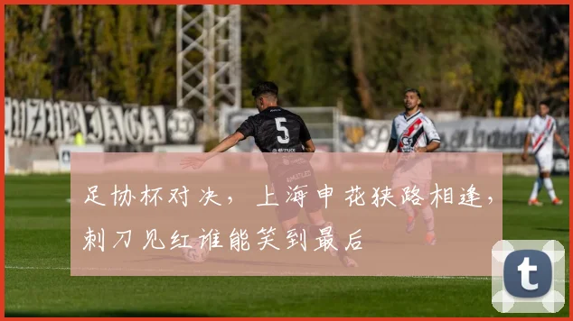 足协杯对决，上海申花狭路相逢，刺刀见红谁能笑到最后