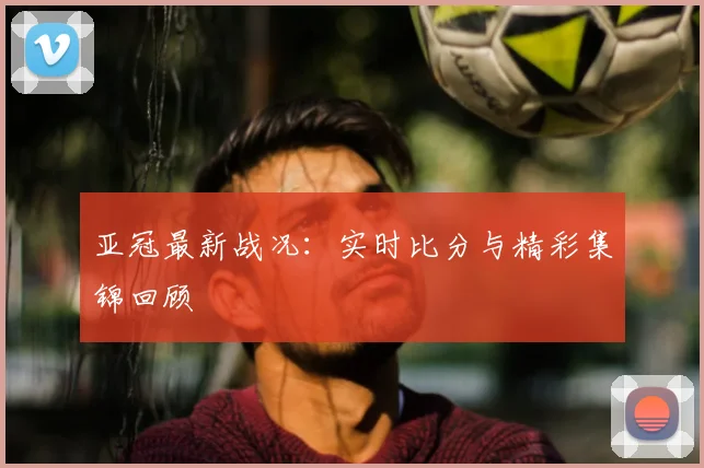 亚冠最新战况：实时比分与精彩集锦回顾