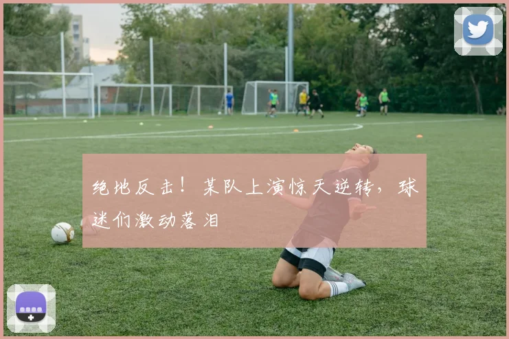 绝地反击！某队上演惊天逆转，球迷们激动落泪