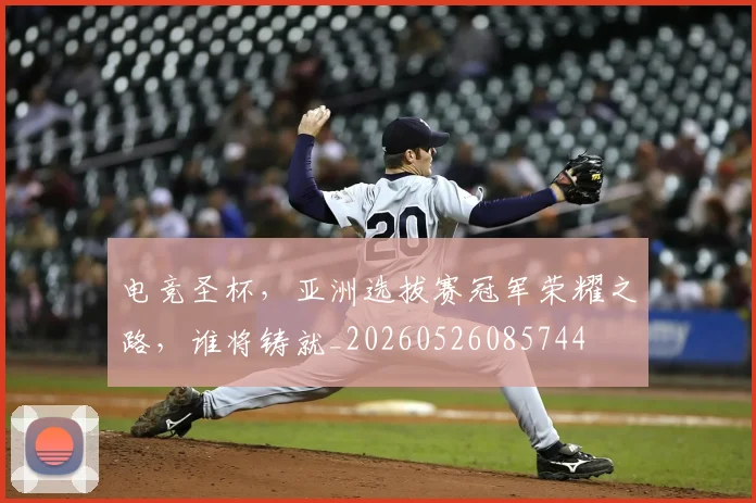 电竞圣杯，亚洲选拔赛冠军荣耀之路，谁将铸就_20260526085744